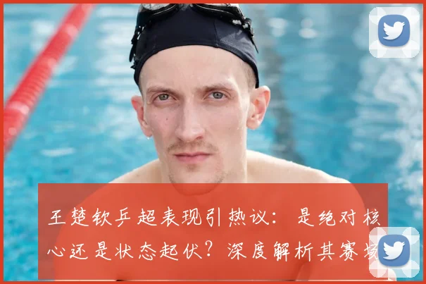 王楚钦乒超表现引热议：是绝对核心还是状态起伏？深度解析其赛场统治力