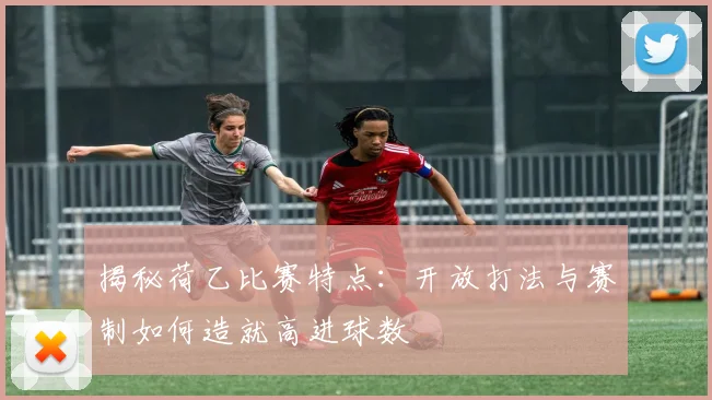 揭秘荷乙比赛特点:开放打法与赛制如何造就高进球数