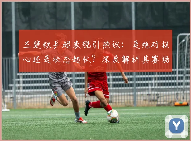 王楚钦乒超表现引热议：是绝对核心还是状态起伏？深度解析其赛场统治力